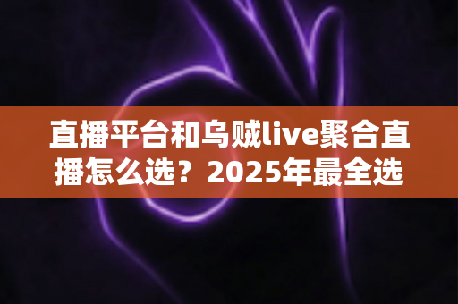 直播平台和乌贼live聚合直播怎么选?2025年最全选购指南与实用建议 直播平台和乌贼live聚合直播怎么选?2025年最全选购指南与实用建议