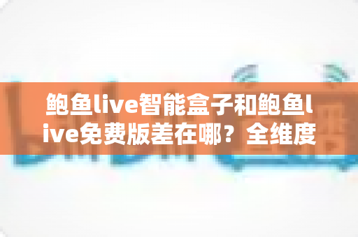 鲍鱼live智能盒子和鲍鱼live免费版差在哪？全维度对比评测，帮你一次选对版本