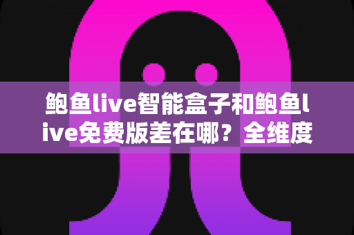 鲍鱼live智能盒子和鲍鱼live免费版差在哪？全维度对比评测，帮你一次选对版本