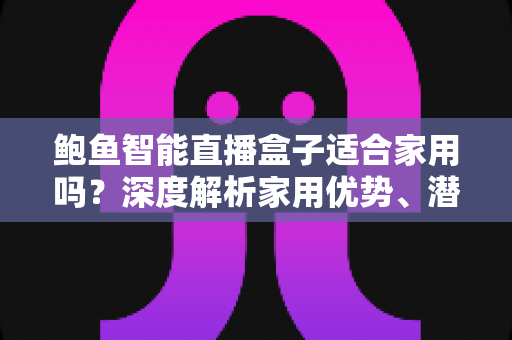 鲍鱼智能直播盒子适合家用吗？深度解析家用优势、潜在问题与选购建议