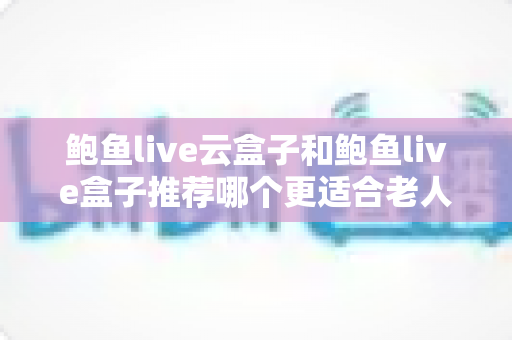 鲍鱼live云盒子和鲍鱼live盒子推荐哪个更适合老人用？给父母选购电视盒子的完整指南