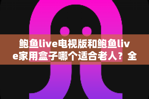 鲍鱼live电视版和鲍鱼live家用盒子哪个适合老人？全面对比与选购指南
