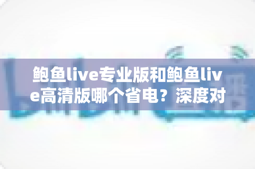 鲍鱼live专业版和鲍鱼live高清版哪个省电?深度对比分析与实用省电指南全解析 鲍鱼live专业版和鲍鱼live高清版哪个省电?深度对比分析与实用省电指南全解析