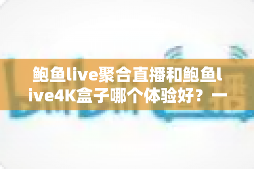 鲍鱼live聚合直播和鲍鱼live4K盒子哪个体验好？一篇讲透画质、操作与性价比的深度对比指南