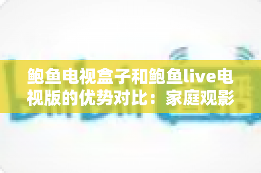 鲍鱼电视盒子和鲍鱼live电视版的优势对比：家庭观影方案选购全攻略