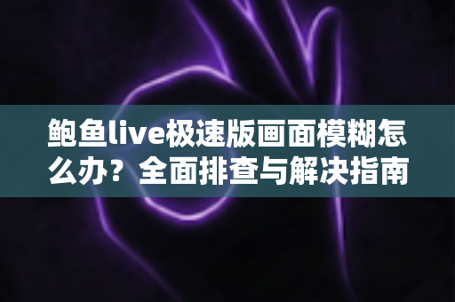 鲍鱼live极速版画面模糊怎么办？全面排查与解决指南，让直播画面恢复高清清晰