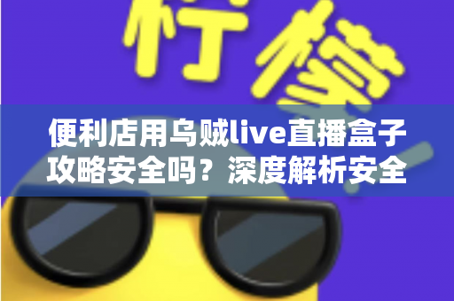 便利店用乌贼live直播盒子攻略安全吗?深度解析安全性、潜在风险与实用避坑指南 便利店用乌贼live直播盒子攻略安全吗?深度解析安全性、潜在风险与实用避坑指南
