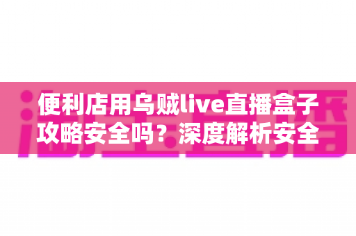 便利店用乌贼live直播盒子攻略安全吗？深度解析安全性、潜在风险与实用避坑指南