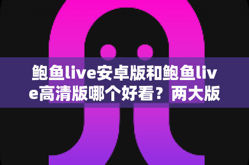 鲍鱼live安卓版和鲍鱼live高清版哪个好看？两大版本全面对比帮你找到最佳选择