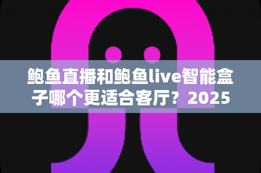 鲍鱼直播和鲍鱼live智能盒子哪个更适合客厅？2025年客厅大屏观影方案全面对比指南
