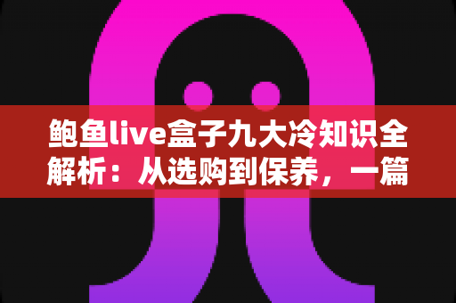 鲍鱼live盒子九大冷知识全解析：从选购到保养，一篇看懂直播盒子的隐藏门道