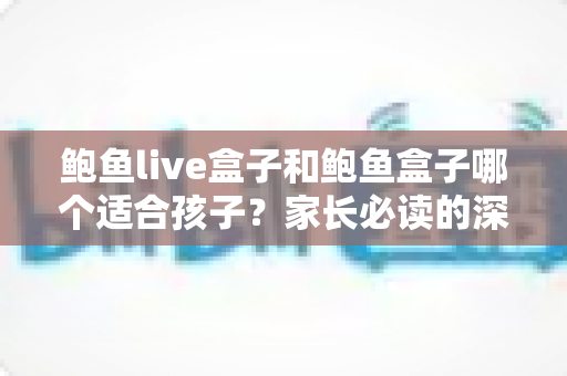 鲍鱼live盒子和鲍鱼盒子哪个适合孩子？家长必读的深度选购与使用指南