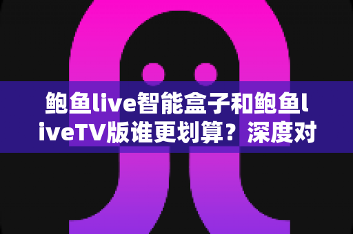 鲍鱼live智能盒子和鲍鱼liveTV版谁更划算？深度对比价格、性能与长期成本，帮你选出最高性价比的家庭观影方案
