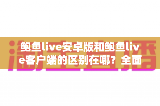 鲍鱼live安卓版和鲍鱼live客户端的区别在哪？全面对比解析与实用选择指南