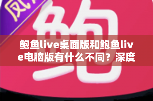 鲍鱼live桌面版和鲍鱼live电脑版有什么不同？深度解析版本差异，帮你选出最适合的使用方式