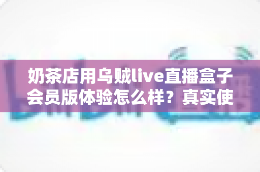 奶茶店用乌贼live直播盒子会员版体验怎么样?真实使用感受与实用评测全解析 奶茶店用乌贼live直播盒子会员版体验怎么样?真实使用感受与实用评测全解析