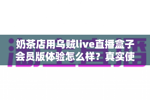 奶茶店用乌贼live直播盒子会员版体验怎么样?真实使用感受与实用评测全解析 奶茶店用乌贼live直播盒子会员版体验怎么样?真实使用感受与实用评测全解析
