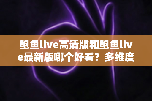 鲍鱼live高清版和鲍鱼live最新版哪个好看？多维度深度对比，帮你选出最适合自己的版本