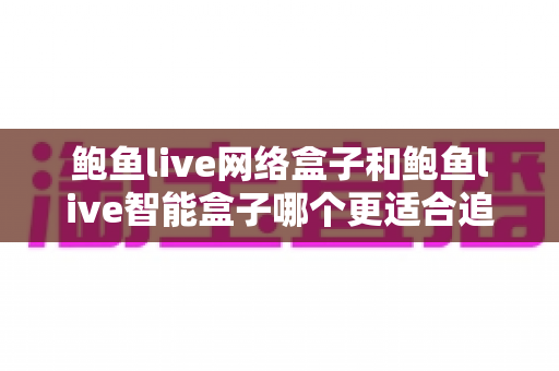 鲍鱼live网络盒子和鲍鱼live智能盒子哪个更适合追剧？全网深度对比评测，帮你一步选对追剧神器