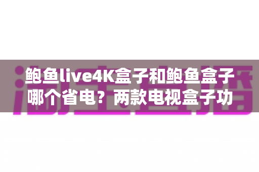 鲍鱼live4K盒子和鲍鱼盒子哪个省电？两款电视盒子功耗深度对比与实用省电指南