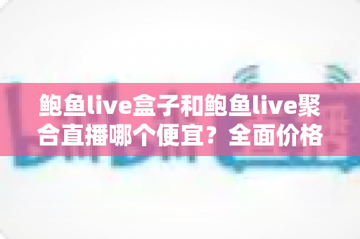 鲍鱼live盒子和鲍鱼live聚合直播哪个便宜?全面价格对比与选购指南 鲍鱼live盒子和鲍鱼live聚合直播哪个便宜?全面价格对比与选购指南