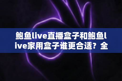 鲍鱼live直播盒子和鲍鱼live家用盒子谁更合适？全面解析帮你选对不选贵