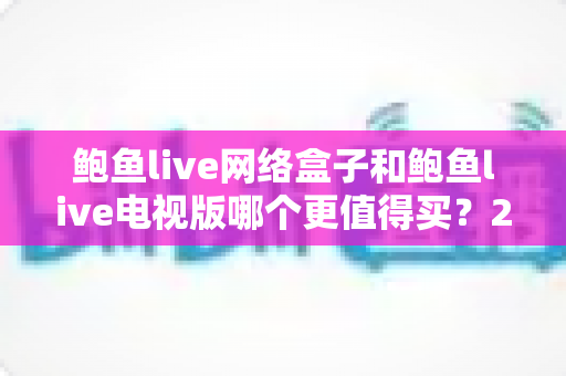 鲍鱼live网络盒子和鲍鱼live电视版哪个更值得买？2025年最新选购避坑指南与性价比全面对比