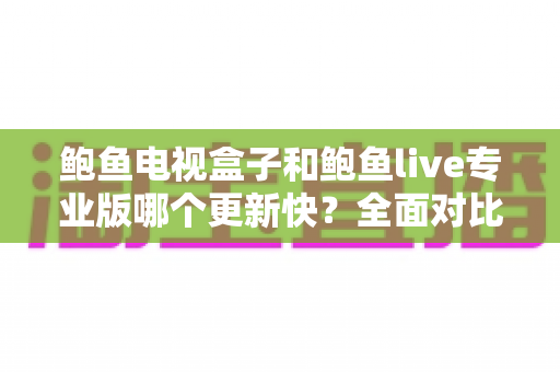 鲍鱼电视盒子和鲍鱼live专业版哪个更新快？全面对比与实用解析指南