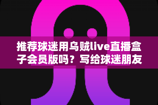 推荐球迷用乌贼live直播盒子会员版吗?写给球迷朋友的理性观赛分析与选择指南 推荐球迷用乌贼live直播盒子会员版吗?写给球迷朋友的理性观赛分析与选择指南