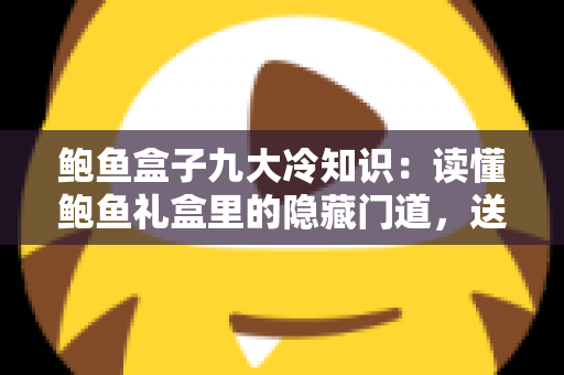 鲍鱼盒子九大冷知识：读懂鲍鱼礼盒里的隐藏门道，送礼选购不再踩坑