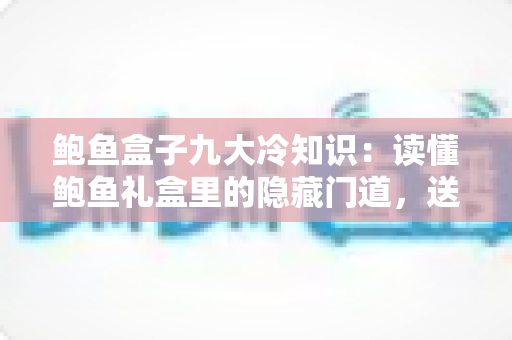 鲍鱼盒子九大冷知识：读懂鲍鱼礼盒里的隐藏门道，送礼选购不再踩坑