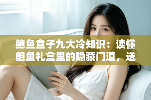 鲍鱼盒子九大冷知识：读懂鲍鱼礼盒里的隐藏门道，送礼选购不再踩坑