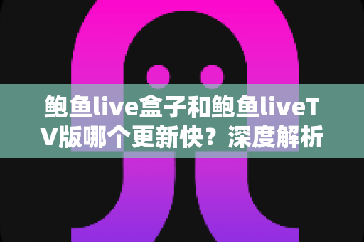 鲍鱼live盒子和鲍鱼liveTV版哪个更新快?深度解析两大版本更新速度与使用选择指南 鲍鱼live盒子和鲍鱼liveTV版哪个更新快?深度解析两大版本更新速度与使用选择指南