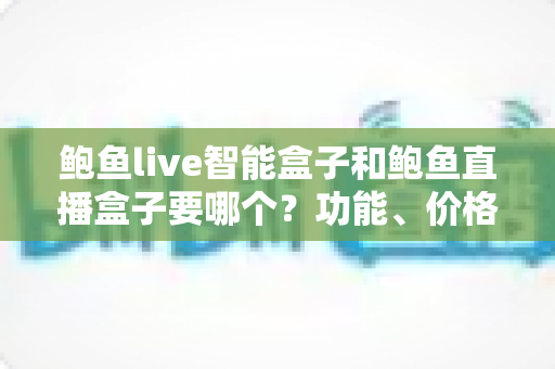 鲍鱼live智能盒子和鲍鱼直播盒子要哪个？功能、价格、合规性全面对比与选购避坑指南