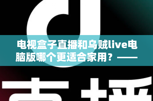 电视盒子直播和乌贼live电脑版哪个更适合家用?——家庭观影方案深度对比与选购指南 电视盒子直播和乌贼live电脑版哪个更适合家用?——家庭观影方案深度对比与选购指南