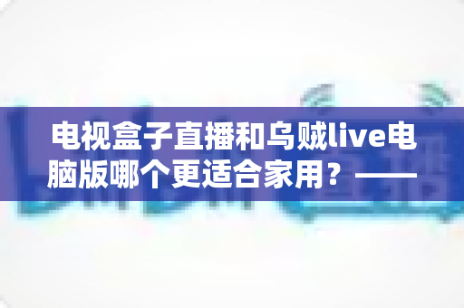 电视盒子直播和乌贼live电脑版哪个更适合家用？——家庭观影方案深度对比与选购指南