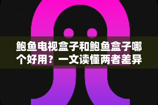 鲍鱼电视盒子和鲍鱼盒子哪个好用？一文读懂两者差异与选购技巧