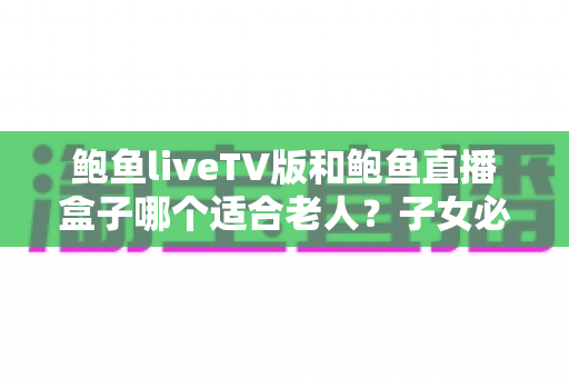 鲍鱼liveTV版和鲍鱼直播盒子哪个适合老人?子女必看的选购与设置全攻略 鲍鱼liveTV版和鲍鱼直播盒子哪个适合老人?子女必看的选购与设置全攻略