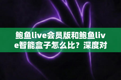 鲍鱼live会员版和鲍鱼live智能盒子怎么比？深度对比分析与选购全攻略