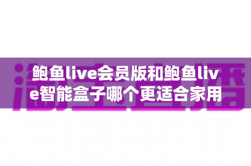 鲍鱼live会员版和鲍鱼live智能盒子哪个更适合家用?——家庭观影方案全面对比与实用选购指南 鲍鱼live会员版和鲍鱼live智能盒子哪个更适合家用?——家庭观影方案全面对比与实用选购指南