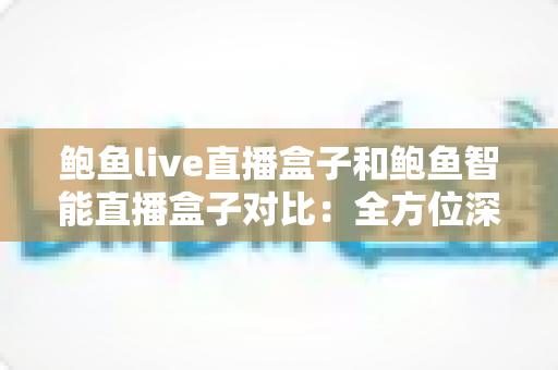 鲍鱼live直播盒子和鲍鱼智能直播盒子对比：全方位深度评测，帮你选对最适合自己的高清直播装备