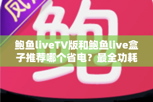 鲍鱼liveTV版和鲍鱼live盒子推荐哪个省电？最全功耗对比与省电选购攻略