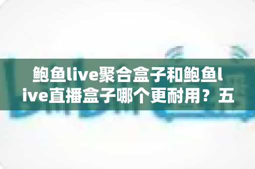 鲍鱼live聚合盒子和鲍鱼live直播盒子哪个更耐用？五大维度全面对比与实用选购指南