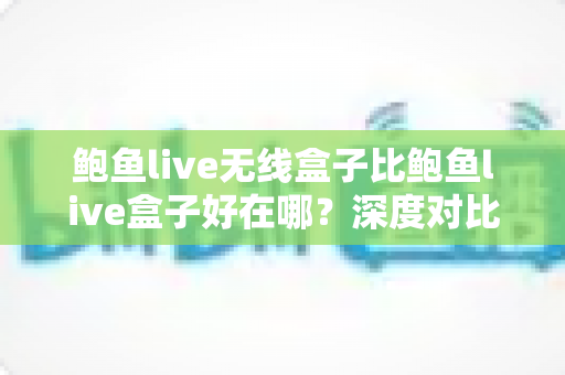 鲍鱼live无线盒子比鲍鱼live盒子好在哪？深度对比解析无线版本的六大核心优势与选购指南