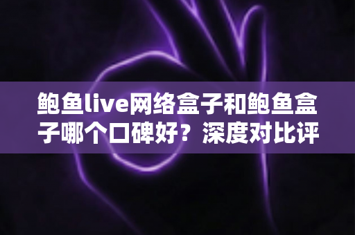 鲍鱼live网络盒子和鲍鱼盒子哪个口碑好？深度对比评测与选购避坑指南全解析