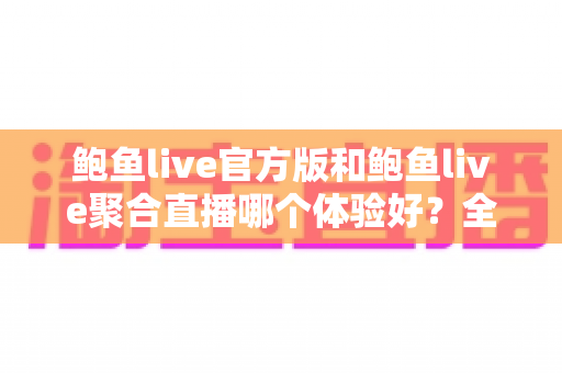 鲍鱼live官方版和鲍鱼live聚合直播哪个体验好？全方位深度对比评测与选择指南