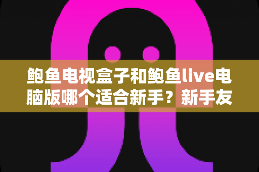 鲍鱼电视盒子和鲍鱼live电脑版哪个适合新手?新手友好度全面对比与入门选择指南 鲍鱼电视盒子和鲍鱼live电脑版哪个适合新手?新手友好度全面对比与入门选择指南