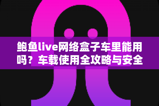 鲍鱼live网络盒子车里能用吗？车载使用全攻略与安全指南