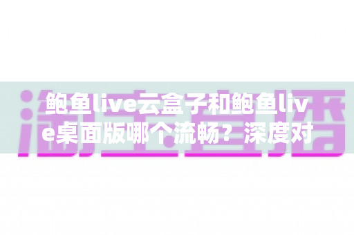 鲍鱼live云盒子和鲍鱼live桌面版哪个流畅？深度对比解析，帮你选出最顺滑的观看方案
