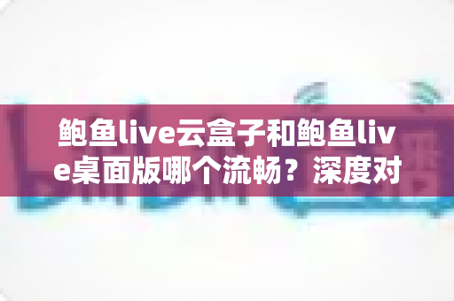 鲍鱼live云盒子和鲍鱼live桌面版哪个流畅？深度对比解析，帮你选出最顺滑的观看方案